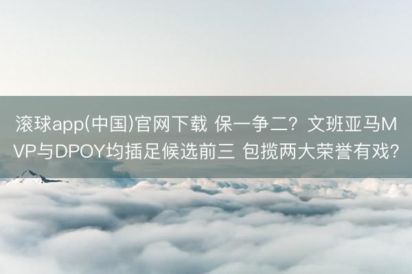 滚球app(中国)官网下载 保一争二？文班亚马MVP与DPOY均插足候选前三 包揽两大荣誉有戏？