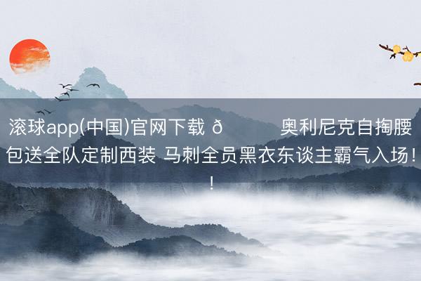 滚球app(中国)官网下载 😎奥利尼克自掏腰包送全队定制西装 马刺全员黑衣东谈主霸气入场！