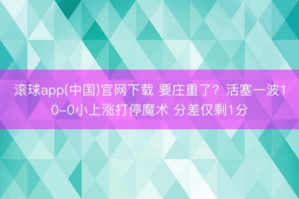 滚球app(中国)官网下载 要庄重了？活塞一波10-0小上涨打停魔术 分差仅剩1分