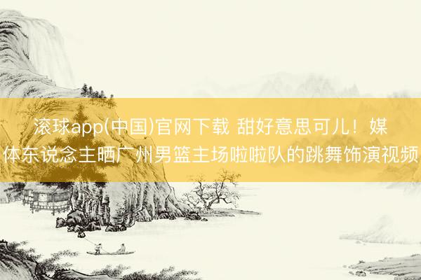 滚球app(中国)官网下载 甜好意思可儿！媒体东说念主晒广州男篮主场啦啦队的跳舞饰演视频