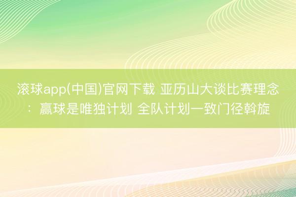 滚球app(中国)官网下载 亚历山大谈比赛理念:赢球是唯独计划 全队计划一致门径斡旋