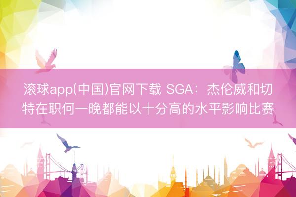 滚球app(中国)官网下载 SGA：杰伦威和切特在职何一晚都能以十分高的水平影响比赛