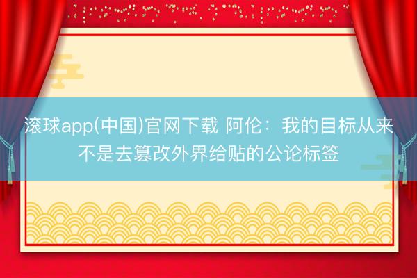 滚球app(中国)官网下载 阿伦：我的目标从来不是去篡改外界给贴的公论标签