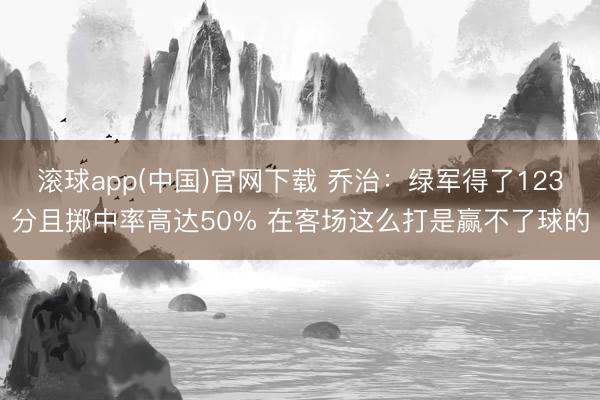 滚球app(中国)官网下载 乔治：绿军得了123分且掷中率高达50% 在客场这么打是赢不了球的