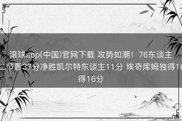 滚球app(中国)官网下载 攻势如潮！76东谈主第二节轰37分净胜凯尔特东谈主11分 埃奇库姆独得16分