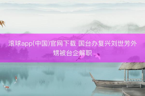 滚球app(中国)官网下载 国台办复兴刘世芳外甥被台企解职