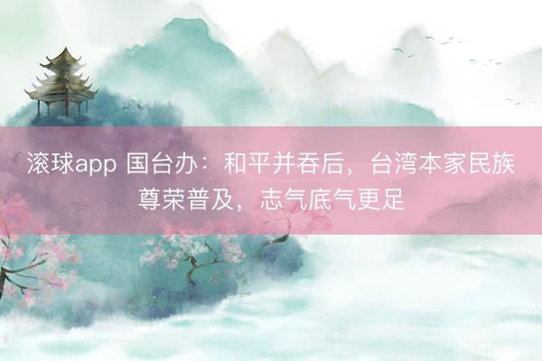 滚球app 国台办：和平并吞后，台湾本家民族尊荣普及，志气底气更足
