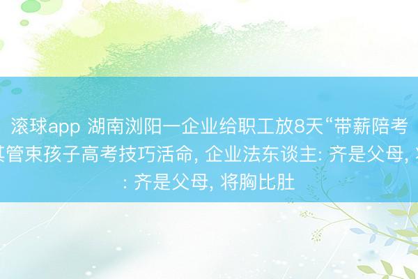 滚球app 湖南浏阳一企业给职工放8天“带薪陪考假”, 让其管束孩子高考技巧活命, 企业法东谈主: 齐是父母, 将胸比肚