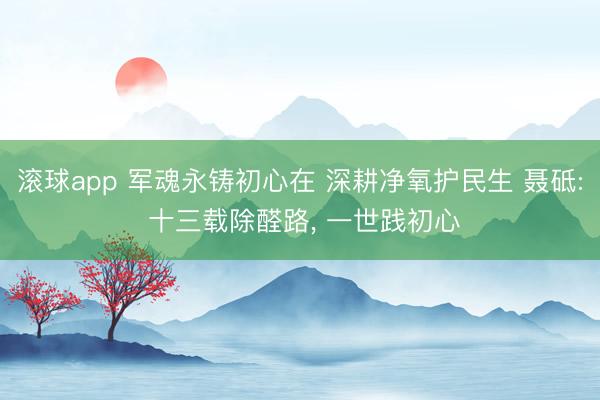 滚球app 军魂永铸初心在 深耕净氧护民生 聂砥: 十三载除醛路， 一世践初心