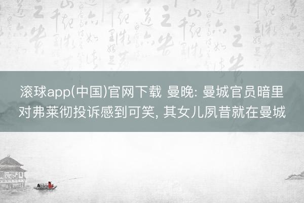 滚球app(中国)官网下载 曼晚: 曼城官员暗里对弗莱彻投诉感到可笑， 其女儿夙昔就在曼城