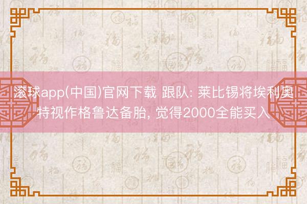滚球app(中国)官网下载 跟队: 莱比锡将埃利奥特视作格鲁达备胎， 觉得2000全能买入