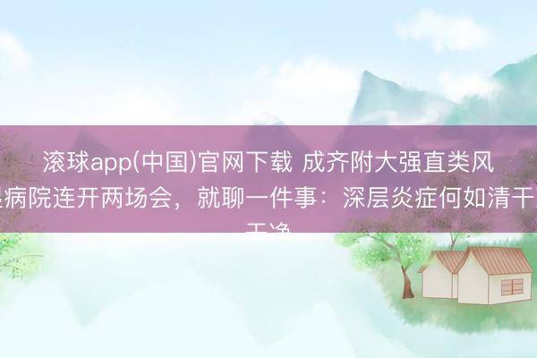 滚球app(中国)官网下载 成齐附大强直类风湿病院连开两场会,就聊一件事:深层炎症何如清干净