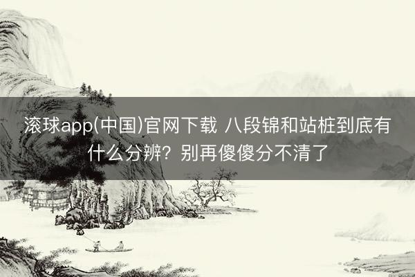 滚球app(中国)官网下载 八段锦和站桩到底有什么分辨？别再傻傻分不清了