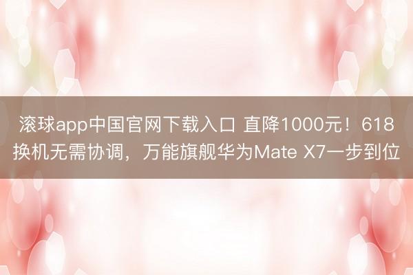 滚球app中国官网下载入口 直降1000元！618换机无需协调，万能旗舰华为Mate X7一步到位
