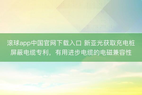 滚球app中国官网下载入口 新亚光获取充电桩屏蔽电缆专利，有用进步电缆的电磁兼容性