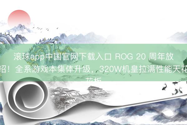 滚球app中国官网下载入口 ROG 20 周年放大招！全系游戏本集体升级，320W机皇拉满性能天花板