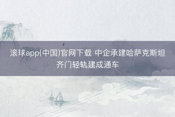 滚球app(中国)官网下载 中企承建哈萨克斯坦齐门轻轨建成通车