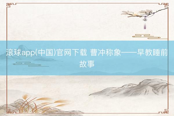 滚球app(中国)官网下载 曹冲称象——早教睡前故事