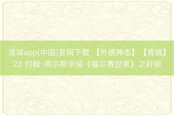 滚球app(中国)官网下载 【外貌神志】【青娥】23 约翰·高尔斯华绥《福尔赛世家》之好丽