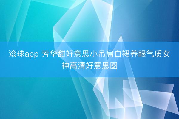 滚球app 芳华甜好意思小吊肩白裙养眼气质女神高清好意思图