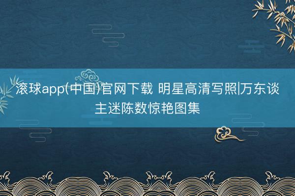滚球app(中国)官网下载 明星高清写照|万东谈主迷陈数惊艳图集