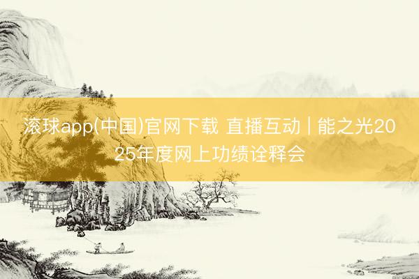 滚球app(中国)官网下载 直播互动 | 能之光2025年度网上功绩诠释会