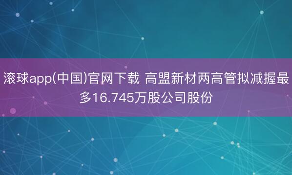 滚球app(中国)官网下载 高盟新材两高管拟减握最多16.745万股公司股份
