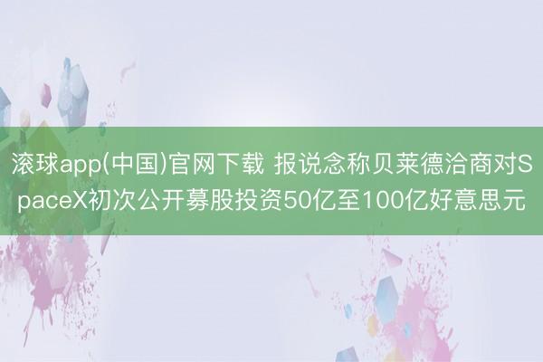 滚球app(中国)官网下载 报说念称贝莱德洽商对SpaceX初次公开募股投资50亿至100亿好意思元