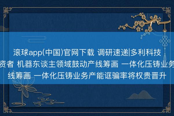 滚球app(中国)官网下载 调研速递|多利科技事迹走漏会面向举座投资者 机器东谈主领域鼓动产线筹画 一体化压铸业务产能诓骗率将权贵晋升