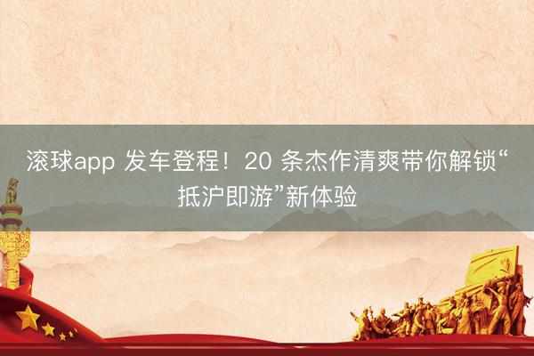 滚球app 发车登程！20 条杰作清爽带你解锁“抵沪即游”新体验