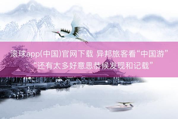 滚球app(中国)官网下载 异邦旅客看“中国游”：“还有太多好意思恭候发现和记载”