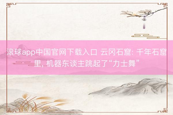 滚球app中国官网下载入口 云冈石窟: 千年石窟里， 机器东谈主跳起了“力士舞”