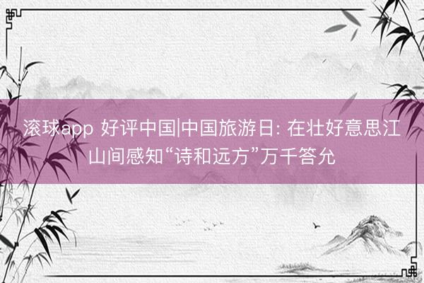 滚球app 好评中国|中国旅游日: 在壮好意思江山间感知“诗和远方”万千答允