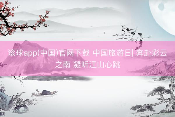 滚球app(中国)官网下载 中国旅游日| 奔赴彩云之南 凝听江山心跳