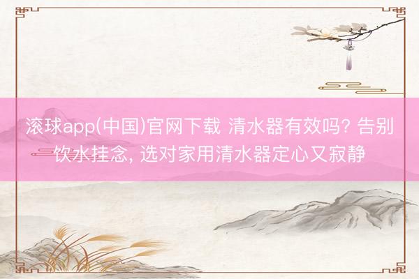 滚球app(中国)官网下载 清水器有效吗? 告别饮水挂念， 选对家用清水器定心又寂静