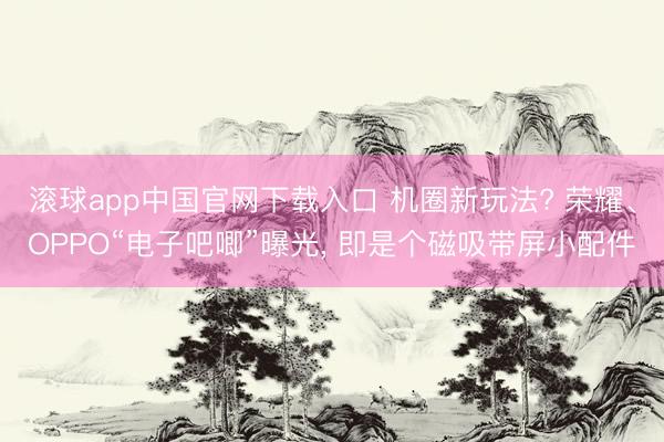 滚球app中国官网下载入口 机圈新玩法? 荣耀、OPPO“电子吧唧”曝光， 即是个磁吸带屏小配件