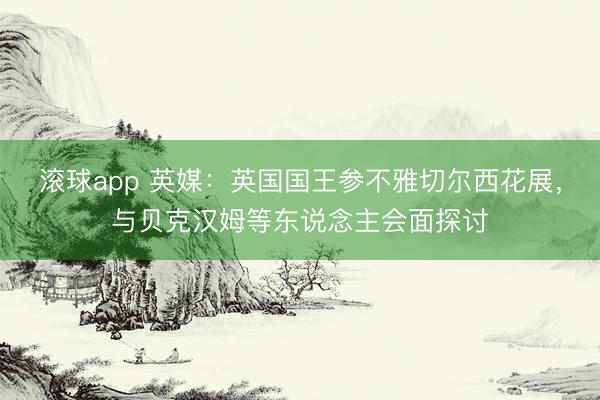 滚球app 英媒：英国国王参不雅切尔西花展，与贝克汉姆等东说念主会面探讨