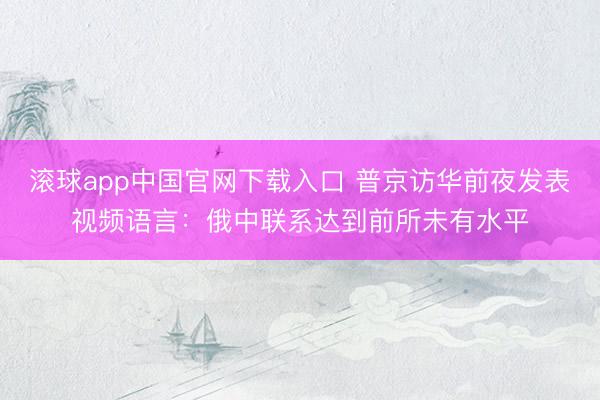 滚球app中国官网下载入口 普京访华前夜发表视频语言：俄中联系达到前所未有水平
