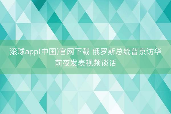滚球app(中国)官网下载 俄罗斯总统普京访华前夜发表视频谈话