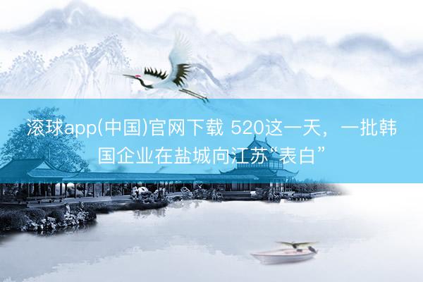 滚球app(中国)官网下载 520这一天，一批韩国企业在盐城向江苏“表白”