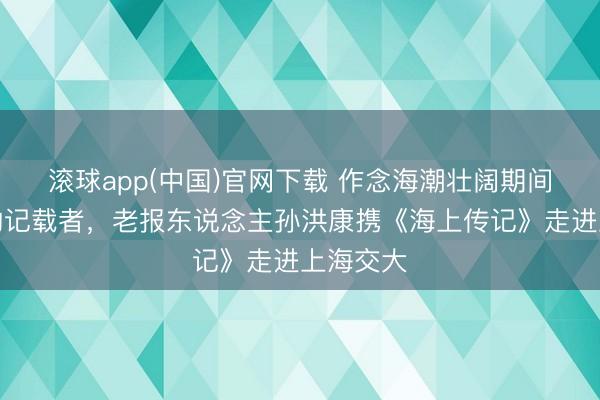 滚球app(中国)官网下载 作念海潮壮阔期间最崇拜的记载者，老报东说念主孙洪康携《海上传记》走进上海交大