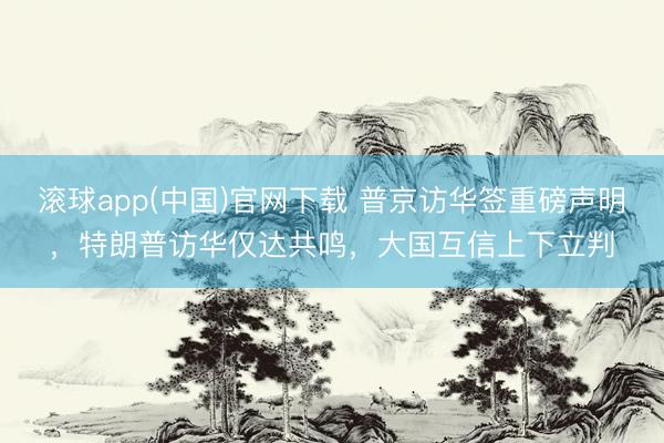 滚球app(中国)官网下载 普京访华签重磅声明，特朗普访华仅达共鸣，大国互信上下立判
