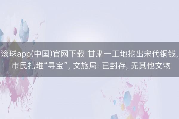 滚球app(中国)官网下载 甘肃一工地挖出宋代铜钱， 市民扎堆“寻宝”， 文旅局: 已封存， 无其他文物