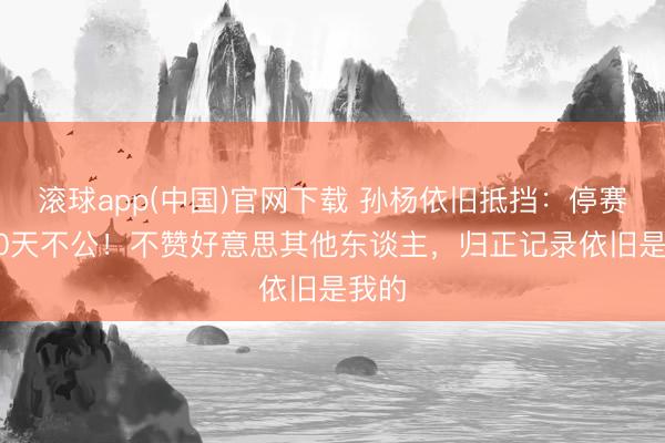 滚球app(中国)官网下载 孙杨依旧抵挡：停赛1680天不公！不赞好意思其他东谈主，归正记录依旧是我的