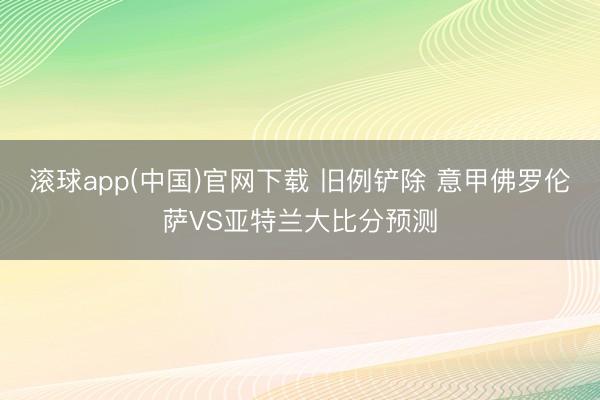滚球app(中国)官网下载 旧例铲除 意甲佛罗伦萨VS亚特兰大比分预测