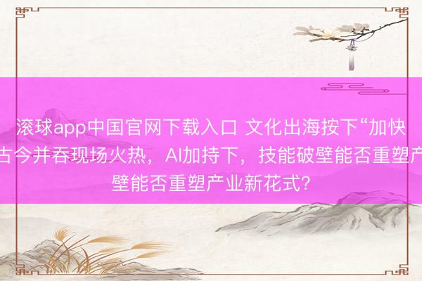 滚球app中国官网下载入口 文化出海按下“加快键”:展会古今并吞现场火热,AI加持下,技能破壁能否重塑产业新花式?