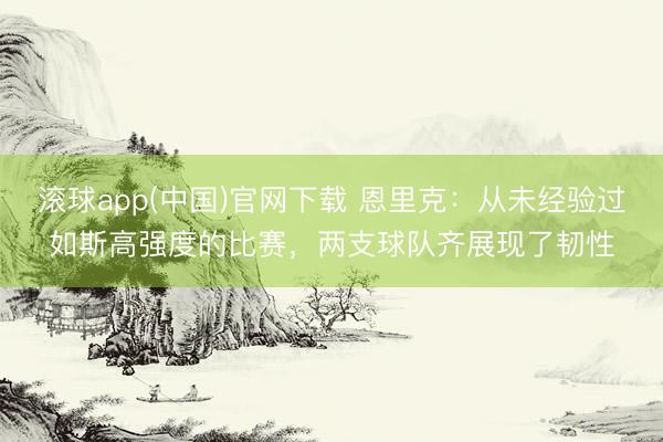 滚球app(中国)官网下载 恩里克：从未经验过如斯高强度的比赛，两支球队齐展现了韧性