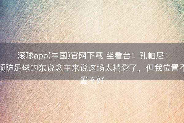 滚球app(中国)官网下载 坐看台！孔帕尼：对预防足球的东说念主来说这场太精彩了，但我位置不好