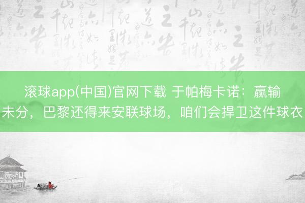 滚球app(中国)官网下载 于帕梅卡诺：赢输未分，巴黎还得来安联球场，咱们会捍卫这件球衣