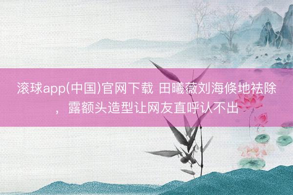 滚球app(中国)官网下载 田曦薇刘海倏地袪除，露额头造型让网友直呼认不出